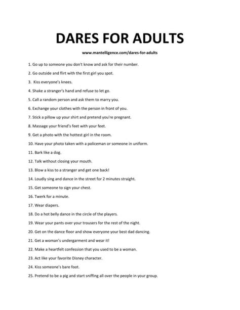 Adult dare - Dirty Truth Questions for Adults. Unleash your wild side with dirty truth questions. This truth or dare game for adults pushes boundaries and guarantees a naughty, daring, and entertaining night with friends. 1. Would you ever try to make out with your best friend’s brother or sister? 2. How often do you do yourself? 3.